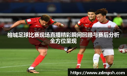 榕城足球比赛现场直播精彩瞬间回顾与赛后分析全方位呈现